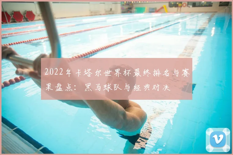 2022年卡塔尔世界杯最终排名与赛果盘点：黑马球队与经典对决