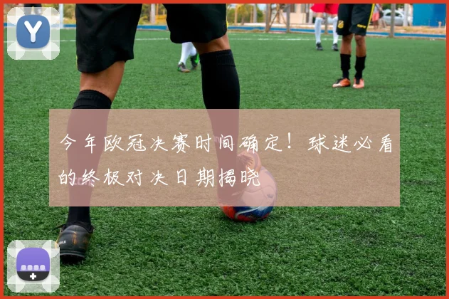 今年欧冠决赛时间确定！球迷必看的终极对决日期揭晓