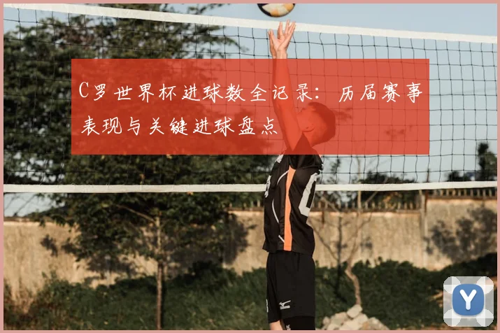 C罗世界杯进球数全记录：历届赛事表现与关键进球盘点