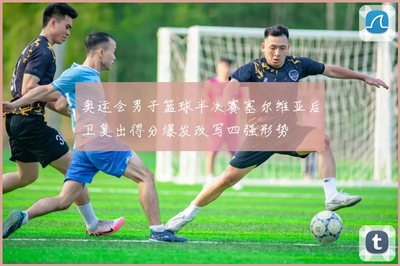 奥运会男子篮球半决赛塞尔维亚后卫复出得分爆发改写四强形势