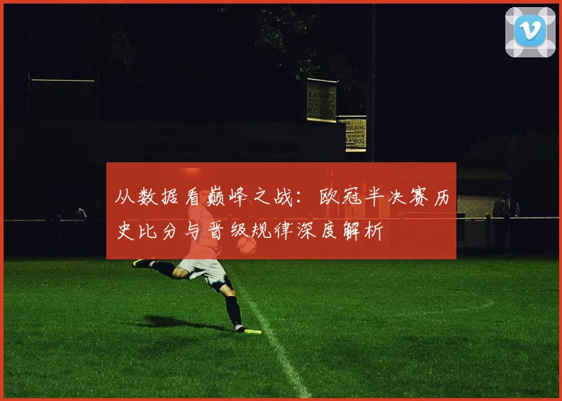 从数据看巅峰之战：欧冠半决赛历史比分与晋级规律深度解析