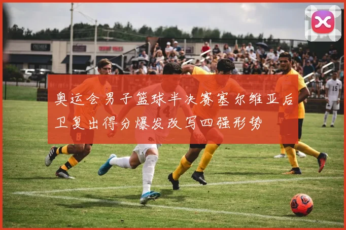 奥运会男子篮球半决赛塞尔维亚后卫复出得分爆发改写四强形势