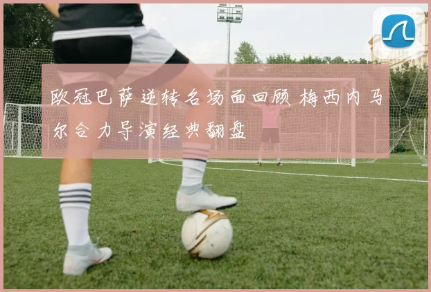 欧冠巴萨逆转名场面回顾 梅西内马尔合力导演经典翻盘