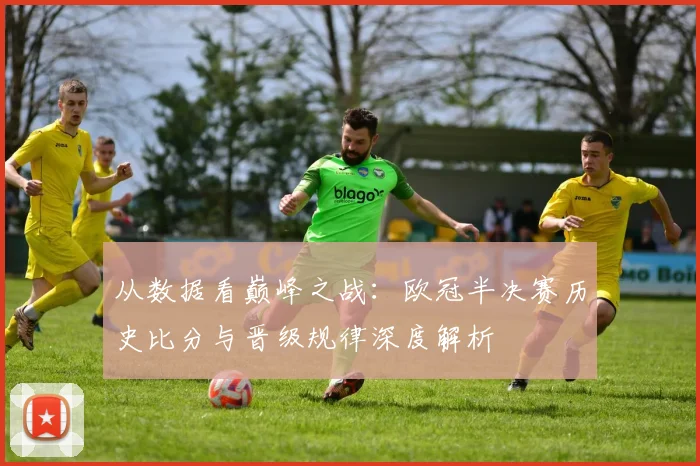 从数据看巅峰之战：欧冠半决赛历史比分与晋级规律深度解析